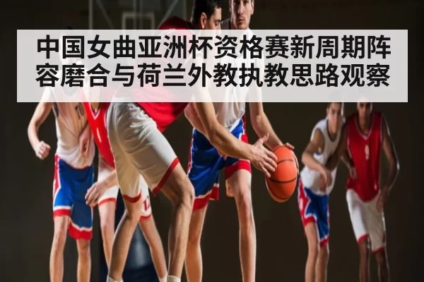 中国女曲亚洲杯资格赛新周期阵容磨合与荷兰外教执教思路观察